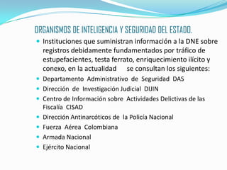 ORGANISMOS DE INTELIGENCIA Y SEGURIDAD DEL ESTADO.Instituciones que suministran información a la DNE sobre registros debidamente fundamentados por tráfico de estupefacientes, testa ferrato, enriquecimiento ilícito y conexo, en la actualidad  	se consultan los siguientes:Departamento  Administrativo  de  Seguridad  DASDirección  de  Investigación Judicial  DIJINCentro de Información sobre  Actividades Delictivas de las Fiscalía  CISADDirección Antinarcóticos de  la Policía NacionalFuerza  Aérea  ColombianaArmada NacionalEjército Nacional