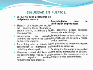 SEGURIDAD  EN  PUERTOS.En puerto debe procederse de la siguiente manera:Efectuar una inspección ocular del     contenedor, verificando su estado natural, las marcas y las contramarcas.Inspeccionar las paredes laterales, los techos y los cuellos de los contenedores.   Tomar fotografías del estado del contenedor al momento de recibirlo y al entregarlo.Mantener control del Peso de los contenedores vacíos, y una vez cargados, realizar nuevamente este proceso.Procedimiento para la verificación de precintos:Los precintos deben revisarse antes y durante el viajeSe debe llevar un control escrito o sistematizado de entrega y recibo de los precintos.Los precintos no deben entregarse en orden consecutivoSe debe implementar la seguridad con sellos numerados o stickers, pegados en los cuatro extremos o bisagras de los contenedores.