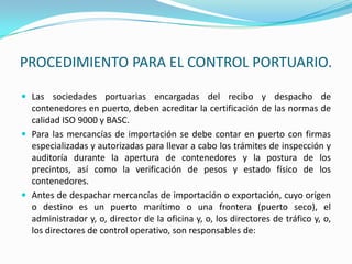 PROCEDIMIENTO PARA EL CONTROL PORTUARIO.Las sociedades portuarias encargadas del recibo y despacho de contenedores en puerto, deben acreditar la certificación de las normas de calidad ISO 9000 y BASC.Para las mercancías de importación se debe contar en puerto con firmas especializadas y autorizadas para llevar a cabo los trámites de inspección y auditoría durante la apertura de contenedores y la postura de los precintos, así como la verificación de pesos y estado físico de los contenedores.Antes de despachar mercancías de importación o exportación, cuyo origen o destino es un puerto marítimo o una frontera (puerto seco), el administrador y, o, director de la oficina y, o, los directores de tráfico y, o, los directores de control operativo, son responsables de: