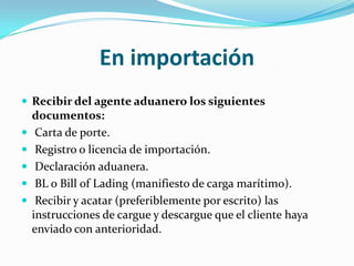 En importaciónRecibir del agente aduanero los siguientes documentos: Carta de porte. Registro o licencia de importación. Declaración aduanera. BL o Bill of Lading (manifiesto de carga marítimo). Recibir y acatar (preferiblemente por escrito) las instrucciones de cargue y descargue que el cliente haya enviado con anterioridad.