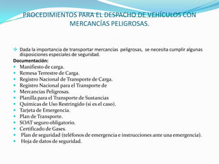 PROCEDIMIENTOS PARA EL DESPACHO DE VEHÍCULOS CON MERCANCÍAS PELIGROSAS.Dada la importancia de transportar mercancías  peligrosas,  se necesita cumplir algunas disposiciones especiales de seguridad.Documentación:Manifiesto de carga.Remesa Terrestre de Carga.Registro Nacional de Transporte de Carga.Registro Nacional para el Transporte deMercancías Peligrosas.Planilla para el Transporte de SustanciasQuímicas de Uso Restringido (si es el caso).Tarjeta de Emergencia.Plan de Transporte.SOAT seguro obligatorio.Certificado de Gases. Plan de seguridad (teléfonos de emergencia e instrucciones ante una emergencia). Hoja de datos de seguridad.