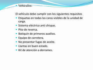 Vehículos: El vehículo debe cumplir con los siguientes requisitosEtiquetas en todas las caras visibles de la unidad de carga.Sistema eléctrico anti chispas.Pito de reversa.Botiquín de primeros auxilios.Equipo de carretera.No presentar fugas de aceite.Llantas en buen estado.Kit de atención a derrames.