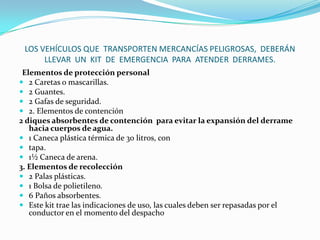LOS VEHÍCULOS QUE  TRANSPORTEN MERCANCÍAS PELIGROSAS,  DEBERÁN LLEVAR  UN  KIT  DE  EMERGENCIA  PARA  ATENDER  DERRAMES.Elementos de protección personal2 Caretas o mascarillas.2 Guantes.2 Gafas de seguridad.2. Elementos de contención2 diques absorbentes de contención  para evitar la expansión del derrame hacia cuerpos de agua.1 Caneca plástica térmica de 30 litros, contapa.1½ Caneca de arena.3. Elementos de recolección2 Palas plásticas.1 Bolsa de polietileno.6 Paños absorbentes.Este kit trae las indicaciones de uso, las cuales deben ser repasadas por el conductor en el momento del despacho