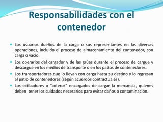 Responsabilidades con elcontenedorLos usuarios dueños de la carga o sus representantes en las diversas operaciones, incluido el proceso de almacenamiento del contenedor, con carga o vacío.Los operarios del cargador y de las grúas durante el proceso de cargue y descargue en los medios de transporte o en los patios de contenedores.Los transportadores que lo llevan con carga hasta su destino y lo regresan al patio de contenedores (según acuerdos contractuales).Los estibadores o “coteros” encargados de cargar la mercancía, quienes deben  tener los cuidados necesarios para evitar daños o contaminación.