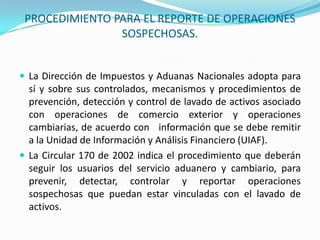 PROCEDIMIENTO PARA EL REPORTE DE OPERACIONES SOSPECHOSAS.La Dirección de Impuestos y Aduanas Nacionales adopta para sí y sobre sus controlados, mecanismos y procedimientos de prevención, detección y control de lavado de activos asociado con operaciones de comercio exterior y operaciones cambiarias, de acuerdo con   información que se debe remitir a la Unidad de Información y Análisis Financiero (UIAF).La Circular 170 de 2002 indica el procedimiento que deberán seguir los usuarios del servicio aduanero y cambiario, para prevenir, detectar, controlar y reportar operaciones sospechosas que puedan estar vinculadas con el lavado de activos.