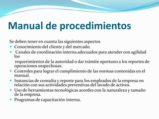 Manual de procedimientosSe deben tener en cuanta las siguientes aspectosConocimiento del cliente y del mercado. Canales de coordinación interna adecuados para atender con agilidad los     requerimientos de la autoridad o dar trámite oportuno a los reportes de operaciones sospechosas.Controles para lograr el cumplimiento de las normas contenidas en el manual.Instancias de consulta y reporte para los empleados de la empresa en relación con sus actividades preventivas del lavado de activos.Uso de herramientas tecnológicas acordes con la naturaleza y tamaño de la empresa.Programas de capacitación interna.