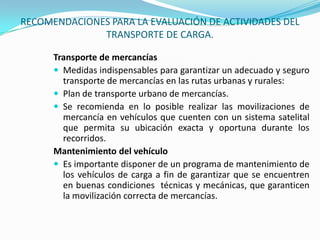 RECOMENDACIONES PARA LA EVALUACIÓN DE ACTIVIDADES DEL TRANSPORTE DE CARGA.Transporte de mercancíasMedidas indispensables para garantizar un adecuado y seguro transporte de mercancías en las rutas urbanas y rurales:Plan de transporte urbano de mercancías.Se recomienda en lo posible realizar las movilizaciones de mercancía en vehículos que cuenten con un sistema satelital que permita su ubicación exacta y oportuna durante los recorridos.Mantenimiento del vehículoEs importante disponer de un programa de mantenimiento de los vehículos de carga a fin de garantizar que se encuentren en buenas condiciones  técnicas y mecánicas, que garanticen la movilización correcta de mercancías.