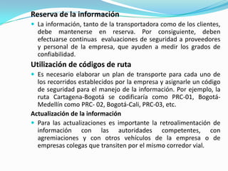 Reserva de la informaciónLa información, tanto de la transportadora como de los clientes, debe mantenerse en reserva. Por consiguiente, deben efectuarse continuas  evaluaciones de seguridad a proveedores y personal de la empresa, que ayuden a medir los grados de confiabilidad.Utilización de códigos de rutaEs necesario elaborar un plan de transporte para cada uno de los recorridos establecidos por la empresa y asignarle un código de seguridad para el manejo de la información. Por ejemplo, la ruta Cartagena-Bogotá se codificaría como PRC-01, Bogotá-Medellín como PRC- 02, Bogotá-Cali, PRC-03, etc.Actualización de la informaciónPara las actualizaciones es importante la retroalimentación de información con las autoridades competentes, con agremiaciones y con otros vehículos de la empresa o de empresas colegas que transiten por el mismo corredor vial.