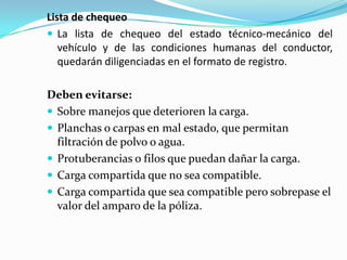 Lista de chequeoLa lista de chequeo del estado técnico-mecánico del vehículo y de las condiciones humanas del conductor, quedarán diligenciadas en el formato de registro.Deben evitarse:Sobre manejos que deterioren la carga.Planchas o carpas en mal estado, que permitan filtración de polvo o agua.Protuberancias o filos que puedan dañar la carga.Carga compartida que no sea compatible.Carga compartida que sea compatible pero sobrepase el valor del amparo de la póliza.