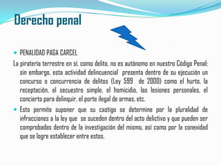  Derecho penalPENALIDAD PAGA CARCEL La piratería terrestre en sí, como delito, no es autónomo en nuestro Código Penal; sin embargo, esta actividad delincuencial  presenta dentro de su ejecución un concurso o concurrencia de delitos (Ley 599  de 2000) como el hurto, la receptación, el secuestro simple, el homicidio, las lesiones personales, el concierto para delinquir, el porte ilegal de armas, etc.Esto permite suponer que su castigo se determine por la pluralidad de infracciones a la ley que  se suceden dentro del acto delictivo y que pueden ser comprobadas dentro de la investigación del mismo, así como por la conexidad que se logre establecer entre estos.