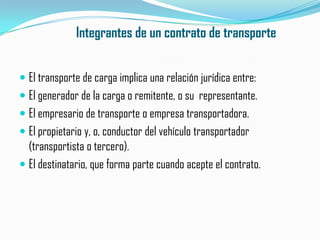 Integrantes de un contrato de transporteEl transporte de carga implica una relación jurídica entre:El generador de la carga o remitente, o su  representante.El empresario de transporte o empresa transportadora.El propietario y, o, conductor del vehículo transportador (transportista o tercero).El destinatario, que forma parte cuando acepte el contrato.