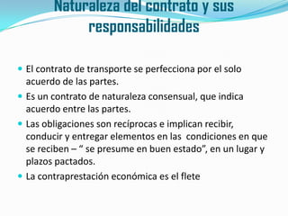 Naturaleza del contrato y sus responsabilidadesEl contrato de transporte se perfecciona por el solo acuerdo de las partes.Es un contrato de naturaleza consensual, que indica acuerdo entre las partes.Las obligaciones son recíprocas e implican recibir, conducir y entregar elementos en las  condiciones en que se reciben – “ se presume en buen estado”, en un lugar y plazos pactados.La contraprestación económica es el flete