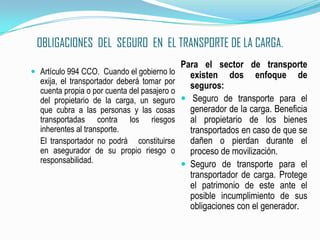 OBLIGACIONES  DEL  SEGURO  EN  EL TRANSPORTE DE LA CARGA.Artículo 994 CCO.  Cuando el gobierno lo exija, el transportador deberá tomar por cuenta propia o por cuenta del pasajero o del propietario de la carga, un seguro que cubra a las personas y las cosas  transportadas contra los riesgos inherentes al transporte.	El transportador no podrá   constituirse en asegurador de su propio riesgo o responsabilidad.Para el sector de transporte existen dos enfoque de seguros: Seguro de transporte para el generador de la carga. Beneficia al propietario de los bienes transportados en caso de que se dañen o pierdan durante el proceso de movilización.Seguro de transporte para el transportador de carga. Protege el patrimonio de este ante el posible incumplimiento de sus obligaciones con el generador.