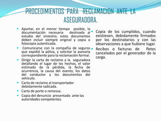 PROCEDIMIENTOS  PARA   RECLAMACION  ANTE  LA  ASEGURADORA.Aportar, en el menor tiempo  posible, la documentación necesaria  destinada al      estudio del siniestro; estos documentos   deben incluir siempre original y copia o fotocopia autenticada. Comunicarse con la compañía de seguros que expidió la póliza, y solicitar la asesoría correspondiente para la reclamación formal.Dirigir la carta de reclamo a la  seguradora detallando el lugar de los hechos, el valor estimado de la pérdida, la fecha de ocurrencia, la causa del evento, los datos del conductor y los documentos del vehículo.Carta de reclamo al transportador debidamente radicada.Carta de porte o remessa.Copia del denuncio  presentado  ante las  autoridades competentes.Copia de los cumplidos, cuando  existiesen, debidamente firmados por los destinatarios y con las observaciones a que hubiere lugar.Recibos o facturas de  fletes cancelados por el generador de la carga.
