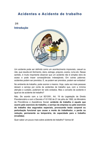 Acidentes e Acidente de trabalho
2/6
Introdução
Um acidente pode ser definido como um acontecimento imprevisto, casual ou
não, que resulta em ferimento, dano, estrago, prejuízo, avaria, ruína etc. Nesse
sentido, é muito importante observar que um acidente não é simples obra do
acaso e pode trazer conseqüências indesejáveis. Em outras palavras:
acidentes podem ser previstos. E, se podem ser previstos, podem ser evitados!
No ambiente de trabalho, pode ocorrer o mesmo. Hoje, cada vez mais pessoas
deixam o serviço por conta de acidentes de trabalho que, com a mínima
atenção e cuidado, poderiam ter sido evitados. Mas o conceito de acidente é
igual ao de acidente de trabalho?
Não. De acordo com a Lei 8213/91, Art. 19 da Legislação de Direito
Previdenciário e com o Decreto nº 611/92 de 21 de julho de 1992, do Ministério
da Previdência e Assistência Social; acidente de trabalho é aquele que
ocorre pelo exercício do trabalho, a serviço da empresa ou pelo exercício
do trabalho dos segurados especiais, provocando lesão corporal ou
perturbação funcional que cause a morte do trabalhador, a perda ou
redução, permanente ou temporária, da capacidade para o trabalho
(invalidez).
Quer saber um pouco mais sobre acidente de trabalho? Vamos lá!
 