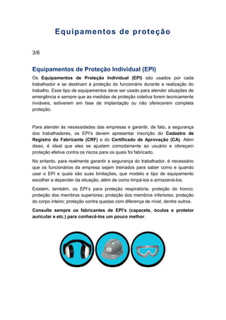 Equipamentos de proteção
3/6
Equipamentos de Proteção Individual (EPI)
Os Equipamentos de Proteção Individual (EPI) são usados por cada
trabalhador e se destinam à proteção do funcionário durante a realização do
trabalho. Esse tipo de equipamentos deve ser usado para atender situações de
emergência e sempre que as medidas de proteção coletiva forem tecnicamente
inviáveis, estiverem em fase de implantação ou não oferecerem completa
proteção.
Para atender às necessidades das empresas e garantir, de fato, a segurança
dos trabalhadores, os EPI’s devem apresentar inscrição do Cadastro de
Registro do Fabricante (CRF) e do Certificado de Aprovação (CA). Além
disso, é ideal que eles se ajustem comodamente ao usuário e ofereçam
proteção efetiva contra os riscos para os quais foi fabricado.
No entanto, para realmente garantir a segurança do trabalhador, é necessário
que os funcionários da empresa sejam treinados para saber como e quando
usar o EPI e quais são suas limitações, que modelo e tipo de equipamento
escolher a depender da situação, além de como limpá-los e armazená-los.
Existem, também, os EPI’s para proteção respiratória; proteção do tronco;
proteção dos membros superiores; proteção dos membros inferiores; proteção
do corpo inteiro; proteção contra quedas com diferença de nível, dentre outros.
Consulte sempre os fabricantes de EPI’s (capacete, óculos e protetor
auricular e etc.) para conhecê-los um pouco melhor.
 