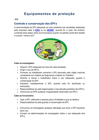 Equipamentos de proteção
4/6
Controle e conservação dos EPI’s
A recomendação do EPI adequado ao risco existente nas atividades realizadas
pela empresa cabe à CIPA ou ao SESMT, quando for o caso. No entanto,
cumprida essa etapa, tanto os funcionários quanto os patrões ainda têm tarefas
a cumprir. Vamos ver?
Cabe ao empregador:
Adquirir o EPI adequado ao risco de cada atividade;
Exigir o uso de EPI’s;
Fornecer ao trabalhador somente o EPI aprovado pelo órgão nacional
competente em matéria de Segurança e Saúde no Trabalho;
Orientar e treinar o trabalhador sobre o uso adequado, guarda e
conservação do EPI;
Substituir imediatamente o EPI, quando este for danificado ou
extraviado;
Responsabilizar-se pela higienização e manutenção periódica dos EPI’s;
Comunicar ao MTE qualquer irregularidade observada nos EPI’s.
Cabe ao funcionário:
Usar o EPI, utilizando-o apenas para a finalidade a que se destina;
Responsabilizar-se pela guarda e conservação do EPI;
Comunicar ao empregador qualquer alteração que torne o EPI impróprio
para uso;
Cumprir as determinações do empregador sobre o uso adequado dos
EPI’s.
 