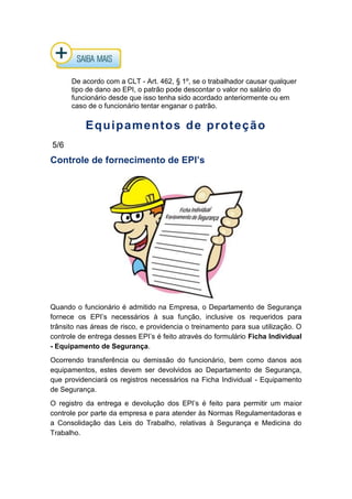 De acordo com a CLT - Art. 462, § 1º, se o trabalhador causar qualquer
tipo de dano ao EPI, o patrão pode descontar o valor no salário do
funcionário desde que isso tenha sido acordado anteriormente ou em
caso de o funcionário tentar enganar o patrão.
Equipamentos de proteção
5/6
Controle de fornecimento de EPI’s
Quando o funcionário é admitido na Empresa, o Departamento de Segurança
fornece os EPI’s necessários à sua função, inclusive os requeridos para
trânsito nas áreas de risco, e providencia o treinamento para sua utilização. O
controle de entrega desses EPI’s é feito através do formulário Ficha Individual
- Equipamento de Segurança.
Ocorrendo transferência ou demissão do funcionário, bem como danos aos
equipamentos, estes devem ser devolvidos ao Departamento de Segurança,
que providenciará os registros necessários na Ficha Individual - Equipamento
de Segurança.
O registro da entrega e devolução dos EPI’s é feito para permitir um maior
controle por parte da empresa e para atender às Normas Regulamentadoras e
a Consolidação das Leis do Trabalho, relativas à Segurança e Medicina do
Trabalho.
 