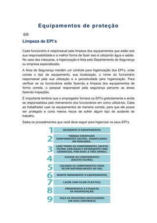 Equipamentos de proteção
6/6
Limpeza de EPI’s
Cada funcionário é responsável pela limpeza dos equipamentos que estão sob
sua responsabilidade e a melhor forma de fazer isso é utilizando água e sabão.
No caso das máscaras, a higienização é feita pelo Departamento de Segurança
ou empresa especializada.
A Área de Segurança mantém um controle para higienização dos EPI’s, onde
consta o tipo de equipamento, sua localização, o nome do funcionário
responsável pela sua utilização e a periodicidade para higienização. Para
verificar se os funcionários estão fazendo a limpeza dos equipamentos de
forma correta, o pessoal responsável pela segurança percorre as áreas
fazendo inspeções.
É importante lembrar que o empregador fornece os EPI’s gratuitamente e ainda
se responsabiliza pelo treinamento dos funcionários em como utilizá-los. Cabe
ao trabalhador usar os equipamentos de maneira correta, para que ele possa
ser protegido e corra menos riscos de sofrer algum tipo de acidente de
trabalho.
Saiba os procedimentos que você deve seguir para higienizar os seus EPI’s.
 