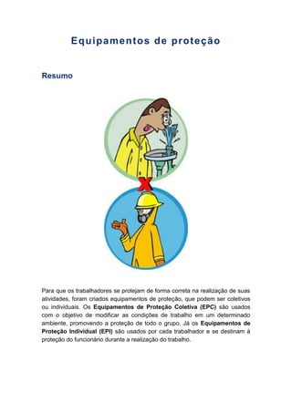 Equipamentos de proteção
Resumo
Para que os trabalhadores se protejam de forma correta na realização de suas
atividades, foram criados equipamentos de proteção, que podem ser coletivos
ou individuais. Os Equipamentos de Proteção Coletiva (EPC) são usados
com o objetivo de modificar as condições de trabalho em um determinado
ambiente, promovendo a proteção de todo o grupo. Já os Equipamentos de
Proteção Individual (EPI) são usados por cada trabalhador e se destinam à
proteção do funcionário durante a realização do trabalho.
 