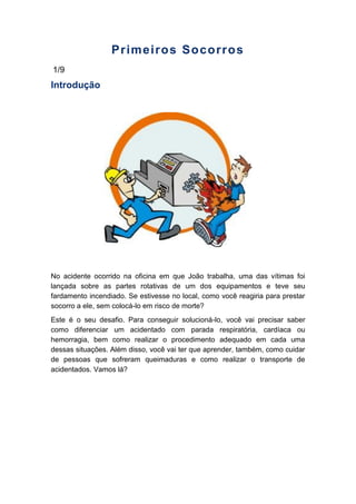 Primeiros Socorros
1/9
Introdução
No acidente ocorrido na oficina em que João trabalha, uma das vítimas foi
lançada sobre as partes rotativas de um dos equipamentos e teve seu
fardamento incendiado. Se estivesse no local, como você reagiria para prestar
socorro a ele, sem colocá-lo em risco de morte?
Este é o seu desafio. Para conseguir solucioná-lo, você vai precisar saber
como diferenciar um acidentado com parada respiratória, cardíaca ou
hemorragia, bem como realizar o procedimento adequado em cada uma
dessas situações. Além disso, você vai ter que aprender, também, como cuidar
de pessoas que sofreram queimaduras e como realizar o transporte de
acidentados. Vamos lá?
 