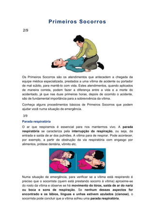 Primeiros Socorros
2/9
Os Primeiros Socorros são os atendimentos que antecedem a chegada da
equipe médica especializada, prestados a uma vítima de acidente ou portador
de mal súbito, para mantê-lo com vida. Estes atendimentos, quando aplicados
de maneira correta, podem fazer a diferença entre a vida e a morte do
acidentado, já que nas duas primeiras horas, depois de ocorrido o acidente,
são de fundamental importância para a sobrevivência da vítima.
Conheça alguns procedimentos básicos de Primeiros Socorros que podem
ajudar você numa situação de emergência.
3/9
Parada respiratória
O ar que respiramos é essencial para nos mantermos vivo. A parada
respiratória se caracteriza pela interrupção da respiração, ou seja, da
entrada e saída de ar dos pulmões. A vítima para de respirar. Pode acontecer,
por exemplo, a partir da obstrução da via respiratória com engasgo por
alimentos, prótese dentária, vômito etc.
Numa situação de emergência, para verificar se a vítima está respirando é
preciso que o socorrista (quem está prestando socorro à vítima) aproxime-se
do rosto da vítima e observe se há movimento do tórax, saída de ar do nariz
ou boca e sons de respiração. Se nenhum desses aspectos for
encontrado e os lábios, línguas e unhas estivem azulados (cianose), o
socorrista pode concluir que a vítima sofreu uma parada respiratória.
 