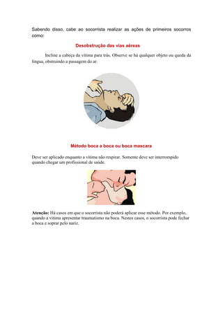 Sabendo disso, cabe ao socorrista realizar as ações de primeiros socorros
como:
Desobstrução das vias aéreas
Incline a cabeça da vítima para trás. Observe se há qualquer objeto ou queda da
língua, obstruindo a passagem do ar.
Método boca a boca ou boca mascara
Deve ser aplicado enquanto a vítima não respirar. Somente deve ser interrompido
quando chegar um profissional de saúde.
Atenção: Há casos em que o socorrista não poderá aplicar esse método. Por exemplo,
quando a vítima apresentar traumatismo na boca. Nestes casos, o socorrista pode fechar
a boca e soprar pelo nariz.
 