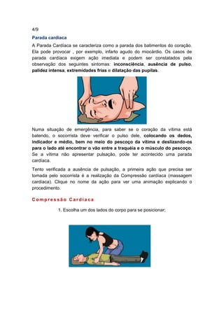 4/9
Parada cardíaca
A Parada Cardíaca se caracteriza como a parada dos batimentos do coração.
Ela pode provocar , por exemplo, infarto agudo do miocárdio. Os casos de
parada cardíaca exigem ação imediata e podem ser constatados pela
observação dos seguintes sintomas: inconsciência, ausência de pulso,
palidez intensa, extremidades frias e dilatação das pupilas.
Numa situação de emergência, para saber se o coração da vítima está
batendo, o socorrista deve verificar o pulso dele, colocando os dedos,
indicador e médio, bem no meio do pescoço da vítima e deslizando-os
para o lado até encontrar o vão entre a traquéia e o músculo do pescoço.
Se a vítima não apresentar pulsação, pode ter acontecido uma parada
cardíaca.
Tento verificada a ausência de pulsação, a primeira ação que precisa ser
tomada pelo socorrista é a realização da Compressão cardíaca (massagem
cardíaca). Clique no nome da ação para ver uma animação explicando o
procedimento.
C o m p r e s s ã o C a r d í a c a
1. Escolha um dos lados do corpo para se posicionar;
 