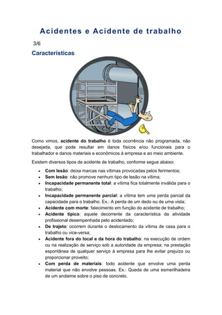 Acidentes e Acidente de trabalho
3/6
Características
Como vimos, acidente do trabalho é toda ocorrência não programada, não
desejada, que pode resultar em danos físicos e/ou funcionais para o
trabalhador e danos materiais e econômicos à empresa e ao meio ambiente.
Existem diversos tipos de acidente de trabalho, conforme segue abaixo:
Com lesão: deixa marcas nas vítimas provocadas pelos ferimentos;
Sem lesão: não promove nenhum tipo de lesão na vítima;
Incapacidade permanente total: a vítima fica totalmente inválida para o
trabalho;
Incapacidade permanente parcial: a vítima tem uma perda parcial da
capacidade para o trabalho. Ex.: A perda de um dedo ou de uma vista;
Acidente com morte: falecimento em função do acidente de trabalho;
Acidente típico: aquele decorrente da característica da atividade
profissional desempenhada pelo acidentado;
De trajeto: ocorrem durante o deslocamento da vítima de casa para o
trabalho ou vice-versa;
Acidente fora do local e da hora do trabalho: na execução de ordem
ou na realização de serviço sob a autoridade da empresa; na prestação
espontânea de qualquer serviço à empresa para lhe evitar prejuízo ou
proporcionar proveito;
Com perda de materiais: todo acidente que envolve uma perda
material que não envolve pessoas. Ex.: Queda de uma esmerilhadeira
de um andaime sobre o piso de concreto.
 