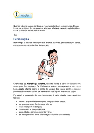Quando há uma parada cardíaca, a respiração também se interrompe. Dessa
forma, se a vítima não for socorrida a tempo, a falta de oxigênio pode levá-la à
morte ou causar lesões permanentes.
5/9
Hemorragias
Hemorragia é a saída de sangue das artérias ou veias, provocados por cortes,
esmagamentos, amputações, fraturas, etc.
Chamamos de hemorragia externa, quando ocorre a saída de sangue dos
vasos para fora do corpo.Ex: Ferimentos, cortes, esmagamentos, etc. Já a
hemorragia interna ocorre a saída do sangue dos vasos, porém o sangue
permanece dentro do corpo. Ex: Ferimentos nos órgãos internos do corpo.
Em geral, a gravidade de uma hemorragia é determinada pelos seguintes
fatores:
rapidez e quantidade com que o sangue sai dos vasos;
se o sangramento é externo ou interno;
local de origem do sangue;
quantidade de sangue perdida;
peso, idade e condição geral da vítima;
se o sangramento afeta a respiração da vitima (vias aéreas)
 