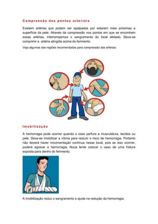 C o m p r e s s ã o d o s p o n t o s a r t e r i a i s
Existem artérias que podem ser apalpadas por estarem mais próximas a
superfície da pele. Através da compressão nos pontos em que se encontram
essas artérias, interrompemos o sangramento do local afetado. Deve-se
comprimir a artéria atingida acima do ferimento.
Veja algumas das regiões recomendadas para compressão das artérias:
I m o b i l i z a ç ã o
A hemorragia pode ocorrer quando o osso perfura a musculatura, tecidos ou
pele. Deve-se imobilizar a vítima para reduzir o risco de hemorragia. Portanto
não deverá haver movimentação contínua nesse local, pois se isso ocorrer,
poderá agravar a hemorragia. Nuca tente colocar o osso de uma fratura
exposta para dentro do ferimento.
A imobilização reduz o sangramento e ajuda na redução da hemorragia.
 