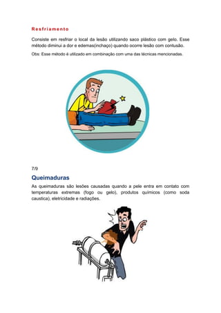 R e s f r i a m e n t o
Consiste em resfriar o local da lesão utilizando saco plástico com gelo. Esse
método diminui a dor e edemas(inchaço) quando ocorre lesão com contusão.
Obs: Esse método é utilizado em combinação com uma das técnicas mencionadas.
7/9
Queimaduras
As queimaduras são lesões causadas quando a pele entra em contato com
temperaturas extremas (fogo ou gelo), produtos químicos (como soda
caustica), eletricidade e radiações.
 