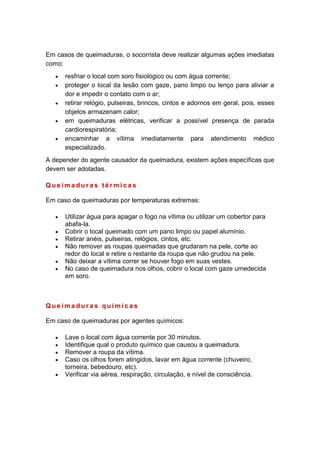 Em casos de queimaduras, o socorrista deve realizar algumas ações imediatas
como:
resfriar o local com soro fisiológico ou com água corrente;
proteger o local da lesão com gaze, pano limpo ou lenço para aliviar a
dor e impedir o contato com o ar;
retirar relógio, pulseiras, brincos, cintos e adornos em geral, pois, esses
objetos armazenam calor;
em queimaduras elétricas, verificar a possível presença de parada
cardiorespiratória;
encaminhar a vítima imediatamente para atendimento médico
especializado.
A depender do agente causador da queimadura, existem ações específicas que
devem ser adotadas.
Q u e i m a d u r a s t é r m i c a s
Em caso de queimaduras por temperaturas extremas:
Utilizar água para apagar o fogo na vítima ou utilizar um cobertor para
abafa-la.
Cobrir o local queimado com um pano limpo ou papel alumínio.
Retirar anéis, pulseiras, relógios, cintos, etc.
Não remover as roupas queimadas que grudaram na pele, corte ao
redor do local e retire o restante da roupa que não grudou na pele.
Não deixar a vítima correr se houver fogo em suas vestes.
No caso de queimadura nos olhos, cobrir o local com gaze umedecida
em soro.
Q u e i m a d u r a s q u í m i c a s
Em caso de queimaduras por agentes químicos:
Lave o local com água corrente por 30 minutos.
Identifique qual o produto químico que causou a queimadura.
Remover a roupa da vítima.
Caso os olhos forem atingidos, lavar em água corrente (chuveiro,
torneira, bebedouro, etc).
Verificar via aérea, respiração, circulação, e nível de consciência.
 
