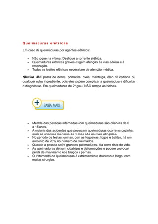 Q u e i m a d u r a s e l é t r i c a s
Em caso de queimaduras por agentes elétricos:
Não toque na vítima. Desligue a corrente elétrica.
Queimaduras elétricas graves exigem atenção às vias aéreas e à
respiração.
Todas as lesões elétricas necessitam de atenção médica.
NUNCA USE pasta de dente, pomadas, ovos, manteiga, óleo de cozinha ou
qualquer outro ingrediente, pois eles podem complicar a queimadura e dificultar
o diagnóstico. Em queimaduras de 2º grau, NÃO rompa as bolhas.
Metade das pessoas internadas com queimaduras são crianças de 0
a 15 anos.
A maioria dos acidentes que provocam queimaduras ocorre na cozinha,
onde as crianças menores de 4 anos são as mais atingidas.
No período de festas juninas, com as fogueiras, fogos e balões, há um
aumento de 20% no número de queimados.
Quando a pessoa sofre grandes queimaduras, ela corre risco de vida.
As queimaduras deixam cicatrizes e deformações e podem provocar
perda de movimento nos braços e pernas.
O tratamento de queimaduras é extremamente doloroso e longo, com
muitas cirurgias.
 