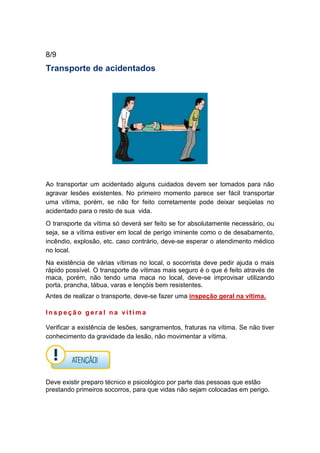8/9
Transporte de acidentados
Ao transportar um acidentado alguns cuidados devem ser tomados para não
agravar lesões existentes. No primeiro momento parece ser fácil transportar
uma vítima, porém, se não for feito corretamente pode deixar seqüelas no
acidentado para o resto de sua vida.
O transporte da vítima só deverá ser feito se for absolutamente necessário, ou
seja, se a vítima estiver em local de perigo iminente como o de desabamento,
incêndio, explosão, etc. caso contrário, deve-se esperar o atendimento médico
no local.
Na existência de várias vítimas no local, o socorrista deve pedir ajuda o mais
rápido possível. O transporte de vítimas mais seguro é o que é feito através de
maca, porém, não tendo uma maca no local, deve-se improvisar utilizando
porta, prancha, tábua, varas e lençóis bem resistentes.
Antes de realizar o transporte, deve-se fazer uma inspeção geral na vítima.
I n s p e ç ã o g e r a l n a v í t i m a
Verificar a existência de lesões, sangramentos, fraturas na vítima. Se não tiver
conhecimento da gravidade da lesão, não movimentar a vítima.
Deve existir preparo técnico e psicológico por parte das pessoas que estão
prestando primeiros socorros, para que vidas não sejam colocadas em perigo.
 