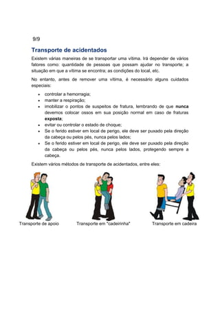 9/9
Transporte de acidentados
Existem várias maneiras de se transportar uma vítima. Irá depender de vários
fatores como: quantidade de pessoas que possam ajudar no transporte; a
situação em que a vítima se encontra; as condições do local, etc.
No entanto, antes de remover uma vítima, é necessário alguns cuidados
especiais:
controlar a hemorragia;
manter a respiração;
imobilizar o pontos de suspeitos de fratura, lembrando de que nunca
devemos colocar ossos em sua posição normal em caso de fraturas
exposta;
evitar ou controlar o estado de choque;
Se o ferido estiver em local de perigo, ele deve ser puxado pela direção
da cabeça ou pelos pés, nunca pelos lados;
Se o ferido estiver em local de perigo, ele deve ser puxado pela direção
da cabeça ou pelos pés, nunca pelos lados, protegendo sempre a
cabeça.
Existem vários métodos de transporte de acidentados, entre eles:
Transporte de apoio Transporte em "cadeirinha" Transporte em cadeira
 