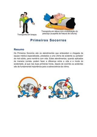 Transporte em braços
Transporte em tábua com imobilização do
pescoço (suspeita de fratura de coluna)
Primeiros Socorros
Resumo
Os Primeiros Socorros são os atendimentos que antecedem a chegada da
equipe médica especializada, prestados a uma vítima de acidente ou portador
de mal súbito, para mantê-lo com vida. Estes atendimentos, quando aplicados
de maneira correta, podem fazer a diferença entre a vida e a morte do
acidentado, já que nas duas primeiras horas, depois de ocorrido os acidentes
são de fundamental importância para a sobrevivência da vítima.
 
