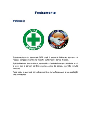 Fechamento
Parabéns!
Agora que terminou o curso de CIPA, você já tem uma visão mais apurada dos
riscos e perigos existentes no trabalho e até mesmo dentro de casa.
Aproveite esses ensinamentos e utilize-os corretamente no seu dia-a-dia. Você
e todos que o cercam só têm a ganhar. Afinal de contas, sua vida é muito
valiosa!!
Para testar o que você aprendeu durante o curso faça agora a sua avaliação
final. Boa sorte!
 