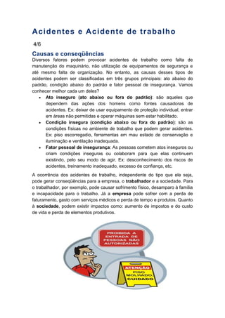 Acidentes e Acidente de trabalho
4/6
Causas e conseqüências
Diversos fatores podem provocar acidentes de trabalho como falta de
manutenção do maquinário, não utilização de equipamentos de segurança e
até mesmo falta de organização. No entanto, as causas desses tipos de
acidentes podem ser classificadas em três grupos principais: ato abaixo do
padrão, condição abaixo do padrão e fator pessoal de insegurança. Vamos
conhecer melhor cada um deles?
Ato inseguro (ato abaixo ou fora do padrão): são aqueles que
dependem das ações dos homens como fontes causadoras de
acidentes. Ex: deixar de usar equipamento de proteção individual, entrar
em áreas não permitidas e operar máquinas sem estar habilitado.
Condição insegura (condição abaixo ou fora do padrão): são as
condições físicas no ambiente de trabalho que podem gerar acidentes.
Ex: piso escorregadio, ferramentas em mau estado de conservação e
iluminação e ventilação inadequada.
Fator pessoal de insegurança: As pessoas cometem atos inseguros ou
criam condições inseguras ou colaboram para que elas continuem
existindo, pelo seu modo de agir. Ex: desconhecimento dos riscos de
acidentes, treinamento inadequado, excesso de confiança, etc.
A ocorrência dos acidentes de trabalho, independente do tipo que ele seja,
pode gerar conseqüências para a empresa, o trabalhador e a sociedade. Para
o trabalhador, por exemplo, pode causar sofrimento físico, desamparo à família
e incapacidade para o trabalho. Já a empresa pode sofrer com a perda de
faturamento, gasto com serviços médicos e perda de tempo e produtos. Quanto
à sociedade, podem existir impactos como: aumento de impostos e do custo
de vida e perda de elementos produtivos.
 