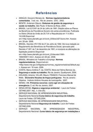 Referências
ARAÚJO, Giovanni Moraes de. Normas regulamentadoras
comentadas. 3 ed. rev. Rio de Janeiro: GVC, 2002.
BENITE, Anderson Glauco. Sistemas de gestão da segurança e
saúde no trabalho. São Paulo: O Nome da Rosa, 2004.
BRASIL. Lei 8.213/91 de 24 de Julho de 1991. Dispõe sobre os Planos
de Benefícios da Previdência Social e dá outras providências. Publicada
no Diário Oficial da União de 25.7.91 e Republicada em 11.4.96 e
14.8.98.Disponível
em:<http://www.planalto.gov.br/ccivil_03/leis/L8213cons.htm. Acesso
em: 28 abr. 2008.
BRASIL. Decreto nº611/92 de 21 de Julho de 1992. Dá nova redação ao
Regulamento dos Benefícios da Previdência Social, aprovado pelo
Decreto nº 357, de 7 de dezembro de 1991, e incorpora as alterações da
legislação posterior.Disponível
em:<http://www.planalto.gov.br/ccivil_03/decreto/1990-
1994/D0611.htm>. Acesso em 28 abr. 2008.
BRASIL. Ministério do Trabalho e Emprego. Normas
regulamentadoras. Disponível em:
<http://www.mte.gov.br/legislacao/normas_regulamentadoras/default.asp
>. Acesso em: 16 maio. 2008.
COSTA, Marco Antônio F. da; COSTA, Maria de Fátima Barroso da.
Segurança e saúde no trabalho. Rio de Janeiro: Qualitymark, 2004.
HOUAISS, Antonio; VILLAR, Mauro; FRANCO, Francisco Manoel de
Mello. Dicionário Houaiss da língua portuguesa. Rio de Janeiro:
Objetiva: Instituto Antônio Houaiss de Lexicografia, 2007.
SENAC. DN. Primeiros socorros: como agir em situações de
emergência. 2. ed. Rio de Janeiro, 2007.
SENAI-DR BA. Higiene e segurança ambiental: - Lauro de Freitas:
CETIND,2007. 44p., il. (Ver.00).
SERVIÇO NACIONAL DE APRENDIZAGEM INDUSTRIAL.
Departamento Nacional.Curso básico de segurança do trabalho.
Lauro de Freitas: CETIND,2004.
SERVIÇO NACIONAL DE APRENDIZAGEM INDUSTRIAL.
Departamento Nacional.Segurança do trabalho. Lauro de Freitas:
CETIND,2006.
SERVIÇO NACIONAL DE APRENDIZAGEM INDUSTRIAL.
Departamento Nacional. Curso básico de segurança em instalações e
 