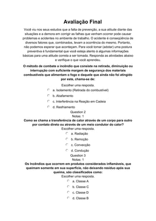 Avaliação Final
Você viu nos seus estudos que a falta de prevenção, a sua atitude diante das
situações e a demora em corrigir as falhas que venham ocorrer pode causar
problemas e acidentes no ambiente de trabalho. O acidente é conseqüência de
diversos fatores que, combinados, levam a ocorrência do mesmo. Portanto,
não podemos esperar que aconteçam. Para você tomar (adotar) uma postura
preventiva é fundamental que você esteja atento à algumas informações
básicas para uma atitude correta a ser tomada. Responda as atividades abaixo
e verifique o que você aprendeu.
O método de combate a incêndio que consiste na retirada, diminuição ou
interrupção com suficiente margem de segurança dos materiais
combustíveis que alimentam o fogo e daquele que ainda não foi atingido
por este, chama-se de:
Escolher uma resposta.
a. Isolamento (Retirada do combustível)
b. Abafamento
c. Interferência na Reação em Cadeia
d. Resfriamento
Question 2
Notas: 1
Como se chama a transferência de calor através de um corpo para outro
por contato direto ou através de um meio condutor do calor?
Escolher uma resposta.
a. Radiação
b. Remoção
c. Convecção
d. Condução
Question 3
Notas: 1
Os Incêndios que ocorrem em produtos considerados inflamáveis, que
queimam somente em sua superfície, não deixando resíduo após sua
queima, são classificados como:
Escolher uma resposta.
a. Classe A
b. Classe C
c. Classe D
d. Classe B
 