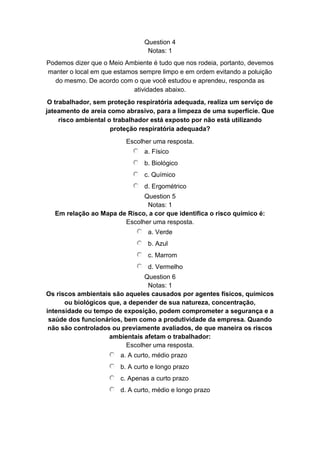 Question 4
Notas: 1
Podemos dizer que o Meio Ambiente é tudo que nos rodeia, portanto, devemos
manter o local em que estamos sempre limpo e em ordem evitando a poluição
do mesmo. De acordo com o que você estudou e aprendeu, responda as
atividades abaixo.
O trabalhador, sem proteção respiratória adequada, realiza um serviço de
jateamento de areia como abrasivo, para a limpeza de uma superfície. Que
risco ambiental o trabalhador está exposto por não está utilizando
proteção respiratória adequada?
Escolher uma resposta.
a. Físico
b. Biológico
c. Químico
d. Ergométrico
Question 5
Notas: 1
Em relação ao Mapa de Risco, a cor que identifica o risco químico é:
Escolher uma resposta.
a. Verde
b. Azul
c. Marrom
d. Vermelho
Question 6
Notas: 1
Os riscos ambientais são aqueles causados por agentes físicos, químicos
ou biológicos que, a depender de sua natureza, concentração,
intensidade ou tempo de exposição, podem comprometer a segurança e a
saúde dos funcionários, bem como a produtividade da empresa. Quando
não são controlados ou previamente avaliados, de que maneira os riscos
ambientais afetam o trabalhador:
Escolher uma resposta.
a. A curto, médio prazo
b. A curto e longo prazo
c. Apenas a curto prazo
d. A curto, médio e longo prazo
 