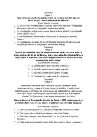 Question 7
Notas: 1
Para controlar uma hemorragia externa no membro inferior, existem
várias formas, dentre elas pode-se destacar:
Escolher uma resposta.
a. Elevação do membro lesado, esperar o ferimento estancar, compressão
dos pontos arteriais e compressão direta sobre a lesão.
b. Imobilização, resfriamento, passar álcool no local afetado e compressão
direta sobre a lesão.
c. Garroteamento, resfriamento, Imobilização e elevação do membro
lesado.
d. Imobilização, elevação do membro lesado, resfriamento, compressão
dos pontos arteriais e compressão direta sobre a lesão.
Question 8
Notas: 1
Durante as atividades laborais os trabalhadores estão expostos a riscos
ambientais, podendo se contaminar através das vias digestivas, cutânea e
respiratória. A alternativa que valida respectivamente a afirmação acima
corresponde à alternativa:
Escolher uma resposta.
a. Contato com a pele, ingestão e inalação
b. Inalação, contato com a pele e ingestão
c. Ingestão, contato com a pele e inalação
d. Contato com a pele, inalação e ingestão
Question 9
Notas: 1
O completo bem-estar físico, mental e social é necessário para
desempenharmos nossas atividades diárias no trabalho, o ambiente de
trabalho não deve ser causa de enfermidades ao trabalhador que por sua vez
deve estar atento às orientações relacionadas à saúde que sua empresa
oferece. Você deve responder abaixo as questões propostas.
De acordo com a Organização Mundial de Saúde – OMS quais são os três
principais fatores de risco a saúde, relacionados aos hábitos pessoais.
Escolher uma resposta.
a. Exercícios físicos intensos, tabagismo moderado e alimentação farta.
b. Tabagismo, alimentação balanceada e exercícios físicos.
c. Exercícios pesados, uma alimentação rica em gordura e em açúcar
também.
d. Falta de alimentação balanceada, falta de exercícios físicos regulares e
 