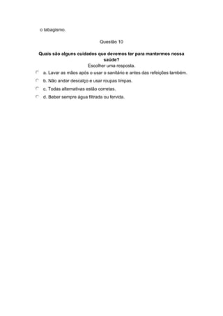 o tabagismo.
Questão 10
Quais são alguns cuidados que devemos ter para mantermos nossa
saúde?
Escolher uma resposta.
a. Lavar as mãos após o usar o sanitário e antes das refeições também.
b. Não andar descalço e usar roupas limpas.
c. Todas alternativas estão corretas.
d. Beber sempre água filtrada ou fervida.
 