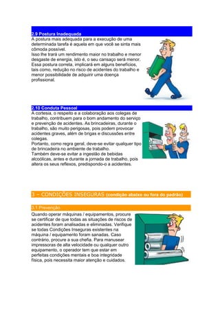 2.9 Postura Inadequada
A postura mais adequada para a execução de uma
determinada tarefa é aquela em que você se sinta mais
cômoda possível.
Isso lhe trará um rendimento maior no trabalho e menor
desgaste de energia, isto é, o seu cansaço será menor.
Essa postura correta, implicará em alguns benefícios,
tais como, redução no risco de acidentes do trabalho e
menor possibilidade de adquirir uma doença
profissional.
2.10 Conduta Pessoal
A cortesia, o respeito e a colaboração aos colegas de
trabalho, contribuem para o bom andamento do serviço
e prevenção de acidentes. As brincadeiras, durante o
trabalho, são muito perigosas, pois podem provocar
acidentes graves, além de brigas e discussões entre
colegas.
Portanto, como regra geral, deve-se evitar qualquer tipo
de brincadeira no ambiente de trabalho.
Também deve-se evitar a ingestão de bebidas
alcoólicas, antes e durante a jornada de trabalho, pois
altera os seus reflexos, predispondo-o a acidentes.
3 – CONDIÇÕES INSEGURAS (condição abaixo ou fora do padrão)
3.1 Prevenção
Quando operar máquinas / equipamentos, procure
se certificar de que todas as situações de riscos de
acidentes foram analisadas e eliminadas. Verifique
se todas Condições Inseguras existentes na
máquina / equipamento foram sanadas. Caso
contrário, procure a sua chefia. Para manusear
impressoras de alta velocidade ou qualquer outro
equipamento, o operador tem que estar em
perfeitas condições mentais e boa integridade
física, pois necessita maior atenção e cuidados.
 