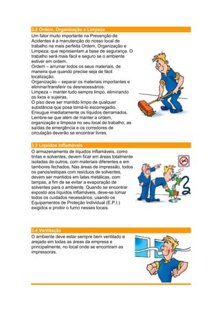 3.2 Ordem, Organização e Limpeza
Um fator muito importante na Prevenção de
Acidentes é a manutenção do nosso local de
trabalho na mais perfeita Ordem, Organização e
Limpeza, que representam a base de segurança. O
trabalho será mais fácil e seguro se o ambiente
estiver em ordem.
Ordem – arrumar todos os seus materiais, de
maneira que quando precise seja de fácil
localização.
Organização – separar os materiais importantes e
eliminar/transferir os desnecessários.
Limpeza – manter tudo sempre limpo, eliminando
os lixos e sujeiras.
O piso deve ser mantido limpo de qualquer
substância que posa torná-lo escorregadio.
Enxugue imediatamente os líquidos derramados.
Lembre-se que além de manter a ordem,
organização e limpeza no seu local de trabalho, as
saídas de emergência e os corredores de
circulação deverão se encontrar livres.
3.3 Líquidos Inflamáveis
O armazenamento de líquidos inflamáveis, como
tintas e solventes, devem ficar em áreas totalmente
isoladas de outros, com materiais diferentes e em
tambores fechados. Nas áreas de impressão, todos
os panos/estopas com resíduos de solventes,
devem ser mantidos em latas metálicas, com
tampas, a fim de se evitar a evaporação de
solventes para o ambiente. Quando se encontrar
exposto aos líquidos inflamáveis, deve-se tomar
todos os cuidados necessários, usando os
Equipamentos de Proteção Individual (E.P.I.)
exigidos e proibir o fumo nesses locais.
3.4 Ventilação
O ambiente deve estar sempre bem ventilado e
arejado em todas as áreas da empresa e
principalmente, no local onde se encontram as
impressoras.
 