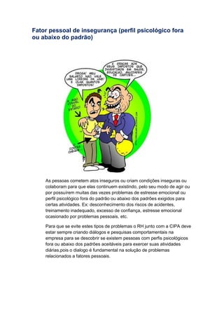 Fator pessoal de insegurança (perfil psicológico fora
ou abaixo do padrão)
As pessoas cometem atos inseguros ou criam condições inseguras ou
colaboram para que elas continuem existindo, pelo seu modo de agir ou
por possuírem muitas das vezes problemas de estresse emocional ou
perfil psicológico fora do padrão ou abaixo dos padrões exigidos para
certas atividades. Ex: desconhecimento dos riscos de acidentes,
treinamento inadequado, excesso de confiança, estresse emocional
ocasionado por problemas pessoais, etc.
Para que se evite estes tipos de problemas o RH junto com a CIPA deve
estar sempre criando diálogos e pesquisas comportamentais na
empresa para se descobrir se existem pessoas com perfis psicológicos
fora ou abaixo dos padrões aceitáveis para exercer suas atividades
diárias,pois o dialogo é fundamental na solução de problemas
relacionados a fatores pessoais.
 