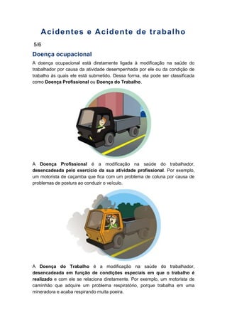Acidentes e Acidente de trabalho
5/6
Doença ocupacional
A doença ocupacional está diretamente ligada à modificação na saúde do
trabalhador por causa da atividade desempenhada por ele ou da condição de
trabalho às quais ele está submetido. Dessa forma, ela pode ser classificada
como Doença Profissional ou Doença do Trabalho.
A Doença Profissional é a modificação na saúde do trabalhador,
desencadeada pelo exercício da sua atividade profissional. Por exemplo,
um motorista de caçamba que fica com um problema de coluna por causa de
problemas de postura ao conduzir o veículo.
A Doença do Trabalho é a modificação na saúde do trabalhador,
desencadeada em função de condições especiais em que o trabalho é
realizado e com ele se relaciona diretamente. Por exemplo, um motorista de
caminhão que adquire um problema respiratório, porque trabalha em uma
mineradora e acaba respirando muita poeira.
 