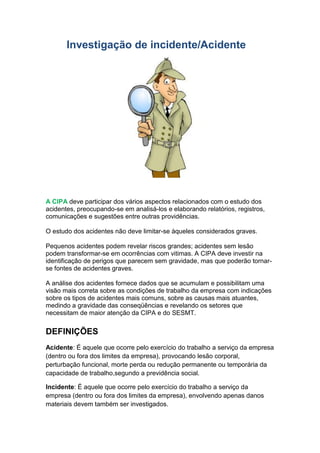 Investigação de incidente/Acidente
A CIPA deve participar dos vários aspectos relacionados com o estudo dos
acidentes, preocupando-se em analisá-los e elaborando relatórios, registros,
comunicações e sugestões entre outras providências.
O estudo dos acidentes não deve limitar-se àqueles considerados graves.
Pequenos acidentes podem revelar riscos grandes; acidentes sem lesão
podem transformar-se em ocorrências com vitimas. A CIPA deve investir na
identificação de perigos que parecem sem gravidade, mas que poderão tornar-
se fontes de acidentes graves.
A análise dos acidentes fornece dados que se acumulam e possibilitam uma
visão mais correta sobre as condições de trabalho da empresa com indicações
sobre os tipos de acidentes mais comuns, sobre as causas mais atuantes,
medindo a gravidade das conseqüências e revelando os setores que
necessitam de maior atenção da CIPA e do SESMT.
DEFINIÇÕES
Acidente: É aquele que ocorre pelo exercício do trabalho a serviço da empresa
(dentro ou fora dos limites da empresa), provocando lesão corporal,
perturbação funcional, morte perda ou redução permanente ou temporária da
capacidade de trabalho,segundo a previdência social.
Incidente: É aquele que ocorre pelo exercício do trabalho a serviço da
empresa (dentro ou fora dos limites da empresa), envolvendo apenas danos
materiais devem também ser investigados.
 