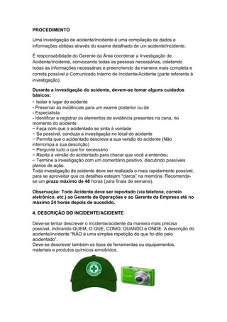 PROCEDIMENTO
Uma investigação de acidente/incidente é uma compilação de dados e
informações obtidas através do exame detalhado de um acidente/incidente.
É responsabilidade do Gerente da Área coordenar a Investigação de
Acidente/Incidente, convocando todas as pessoas necessárias, coletando
todas as informações necessárias e preenchendo da maneira mais completa e
correta possível o Comunicado Interno de Incidente/Acidente (parte referente à
investigação).
Durante a investigação do acidente, devem-se tomar alguns cuidados
básicos:
- Isolar o lugar do acidente
- Preservar as evidências para um exame posterior ou de
- Especialista
- Identificar e registrar os elementos de evidência presentes na cena, no
momento do acidente
− Faça com que o acidentado se sinta à vontade
− Se possível, conduza a investigação no local do acidente
− Permita que o acidentado descreva a sua versão do acidente (Não
interrompa a sua descrição)
− Pergunte tudo o que for necessário
− Repita a versão do acidentado para checar que você a entendeu
− Termine a investigação com um comentário positivo, discutindo possíveis
planos de ação.
Toda investigação de acidente deve ser realizada o mais rapidamente possível,
para se aproveitar que os detalhes estejam “claros” na memória. Recomenda-
se um prazo máximo de 48 horas (para finais de semana).
Observação: Todo Acidente deve ser reportado (via telefone, correio
eletrônico, etc.) ao Gerente de Operações e ao Gerente da Empresa até no
máximo 24 horas depois de sucedido.
4. DESCRIÇÃO DO INCIDENTE/ACIDENTE
Deve-se tentar descrever o incidente/acidente da maneira mais precisa
possível, indicando QUEM, O QUE, COMO, QUANDO e ONDE. A descrição do
acidente/incidente “NÃO é uma simples repetição do que foi dito pelo
acidentado”.
Deve-se descrever também os tipos de ferramentas ou equipamentos,
materiais e produtos químicos envolvidos.
 